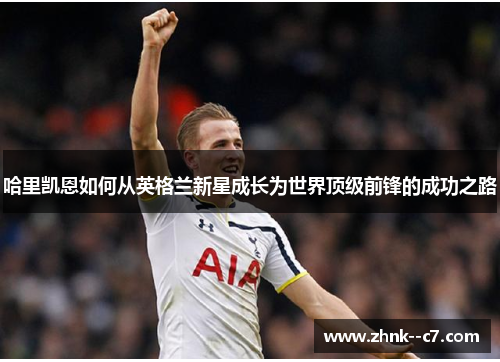 哈里凯恩如何从英格兰新星成长为世界顶级前锋的成功之路 哈里凯恩如何从英格兰新星成长为世界顶级前锋的成功之路