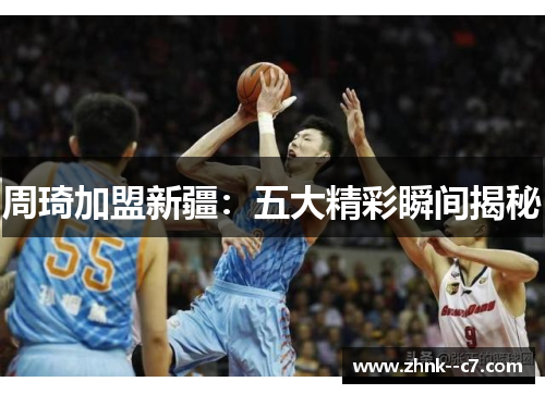 周琦加盟新疆：五大精彩瞬间揭秘