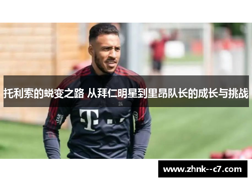 托利索的蜕变之路 从拜仁明星到里昂队长的成长与挑战