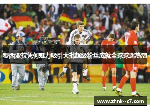 穆西亚拉凭何魅力吸引大批超级粉丝成就全球球迷热潮