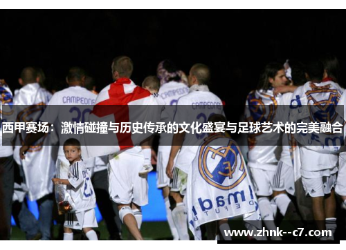 西甲赛场：激情碰撞与历史传承的文化盛宴与足球艺术的完美融合