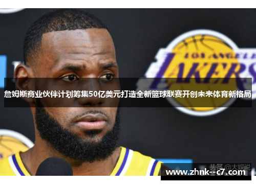 詹姆斯商业伙伴计划筹集50亿美元打造全新篮球联赛开创未来体育新格局