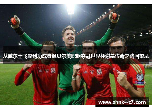从威尔士飞翼到功成身退贝尔美职联夺冠世界杯谢幕传奇之路回望录