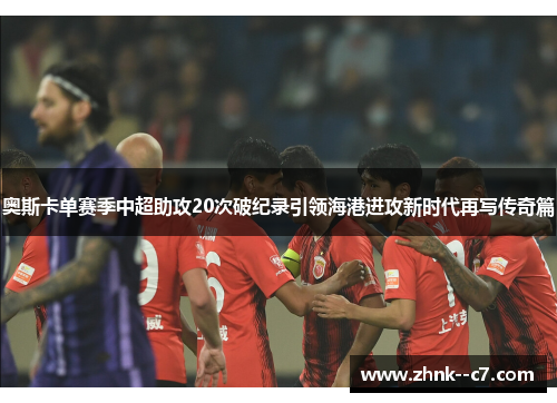 奥斯卡单赛季中超助攻20次破纪录引领海港进攻新时代再写传奇篇 奥斯卡单赛季中超助攻20次破纪录引领海港进攻新时代再写传奇篇