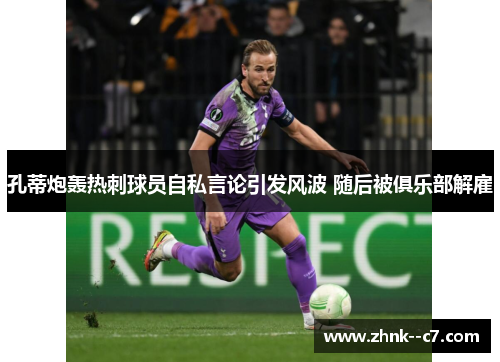 孔蒂炮轰热刺球员自私言论引发风波 随后被俱乐部解雇
