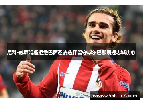 尼科·威廉姆斯拒绝巴萨邀请选择留守毕尔巴鄂展现忠诚决心