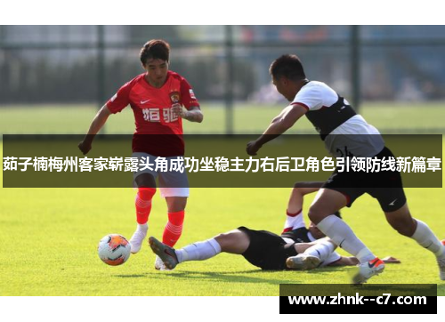 茹子楠梅州客家崭露头角成功坐稳主力右后卫角色引领防线新篇章