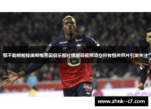 那不勒斯前锋奥斯梅恩因俱乐部社媒嘲讽视频清空所有相关照片引发关注
